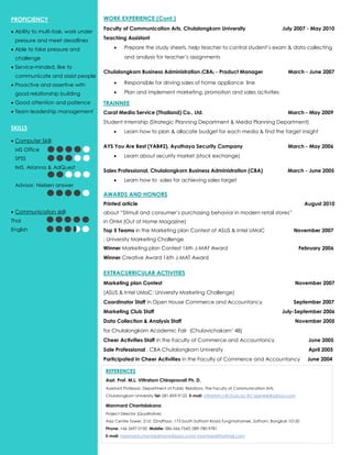 WORK EXPERIENCE (Cont.)
Faculty of Communication Arts, Chulalongkorn University July 2007 - May 2010
Teaching Assistant
 Prepare the study sheets, help teacher to control student’s exam & data collecting
and analysis for teacher’s assignments
Chulalongkorn Business Administration (CBA) - Product Manager March - June 2007
 Responsible for driving sales of home appliance line
 Plan and implement marketing, promotion and sales activities
TRAINNEE
Carat Media Service (Thailand) Co., Ltd. March - May 2009
Student Internship (Strategic Planning Department & Media Planning Department)
 Learn how to plan & allocate budget for each media & find the target insight
AYS You Are Best (YAB#2), Ayuthaya Security Company March - May 2006
 Learn about security market (stock exchange)
Sales Professional, Chulalongkorn Business Administration (CBA) March - June 2005
 Learn how to sales for achieving sales target
AWARDS AND HONORS
Printed article August 2010
about “Stimuli and consumer’s purchasing behavior in modern retail stores”
in OHM (Out of Home Magazine)
Top 5 Teams in the Marketing plan Contest of ASUS & Intel UMaC November 2007
: University Marketing Challenge
Winner Marketing plan Contest 16th J-MAT Award February 2006
Winner Creative Award 16th J-MAT Award
EXTRACURRICULAR ACTIVITIES
Marketing plan Contest November 2007
(ASUS & Intel UMaC: University Marketing Challenge)
Coordinator Staff in Open House Commerce and Accountancy September 2007
Marketing Club Staff July-September 2006
Data Collection & Analysis Staff November 2005
for Chulalongkorn Academic Fair (Chulavichakarn’ 48)
Cheer Activities Staff in the Faculty of Commerce and Accountancy June 2005
Sale Professional , CBA Chulalongkorn University April 2005
Participated in Cheer Activities in the Faculty of Commerce and Accountancy June 2004
PROFICIENCY
 Ability to multi-task, work under
pressure and meet deadlines
 Able to take pressure and
challenge
 Service-minded, like to
communicate and assist people
 Proactive and assertive with
good relationship building
 Good attention and patience
 Team leadership management
SKILLS
 Computer Skill:
MS Office
SPSS
IMS, Arianna & AdQuest
Advisor, Nielsen answer
 Communication skill:
Thai
English
REFERENCES
Asst. Prof. M.L. Vittratorn Chirapravati Ph. D.
Assistant Professor, Department of Public Relations, The Faculty of Communication Arts,
Chulalongkorn University Tel: 081-859-9122 E-mail: vittratorn.c@chula.ac.th/ ajarnkie@yahoo.com
Manmard Chantalakana
Project Director (Qualitative)
Asia Centre Tower, 21st, 22ndFloor. 173 South Sathorn Road,Tungmahamek, Sathorn, Bangkok 10120
Phone: +66 2697 0100 Mobile: 086-566-7543, 089-780-9781
E-mail: manmard.chantalakhana@ipsos.com/ manmard@hotmail.com
 