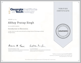 JANUARY 23, 2015
Abhay Pratap Singh
Introduction to Electronics
a 9 week online non-credit course authorized by Georgia Institute of Technology and offered
through Coursera
has successfully completed
PROFESSOR BONNIE H. FERRI
SCHOOL OF ELECTRICAL AND COMPUTER ENGINEERING
GEORGIA INSTITUTE OF TECHNOLOGY
Dr. ALLEN ROBINSON
SCHOOL OF ELECTRICAL AND COMPUTER ENGINEERING
GEORGIA INSTITUTE OF TECHNOLOGY
Verify at coursera.org/verify/DZFC3QFNVL
Coursera has confirmed the identity of this individual and
their participation in the course.
This certificate does not confer Georgia Institute of Technology credit or student status.
 