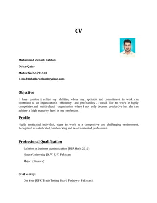 CV
Muhammad Zuhaib Rabbani
Doha- Qatar
MobileNo:55091578
E-mail:zuhaib.rabbani@yahoo.com
Objective
I have passion to utilize my abilities, where my aptitude and commitment to work can
contribute to an organization’s efficiency and profitability . I would like to work in highly
competitive and multicultural organization where I not only become productive but also can
achieve a high maturity level in my profession.
Profile
Highly motivated individual, eager to work in a competitive and challenging environment.
Recognized as a dedicated, hardworking and results oriented professional.
Professional Qualification
Bachelor in Business Administration (BBA Hon’s 2010)
Hazara University (N. W. F. P) Pakistan
Major: (Finance)
Civil Survey:
One Year (KPK Trade Testing Board Peshawar Pakistan)
 