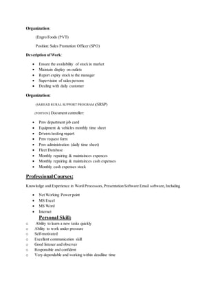 Organization:
(Engro Foods (PVT)
Position: Sales Promotion Officer (SPO)
Description ofWork:
 Ensure the availability of stock in market
 Maintain display on outlets
 Report expiry stock to the manager
 Supervision of sales persons
 Dealing with daily customer
Organization:
(SARHAD RURAL SUPPORT PROGRAM)(SRSP)
(POSTION) Document controller:
 Pmv department job card
 Equipment & vehicles monthly time sheet
 Drivers testing report
 Pmv request form
 Pmv administration (daily time sheet)
 Fleet Database
 Monthly repairing & maintainces expences
 Monthly repairing & maintainces cash expenses
 Monthly cash expenses stock
ProfessionalCourses:
Knowledge and Experience in Word Processors,Presentation Software Email software,Including
 Net Working Power point
 MS Excel
 MS Word
 Internet
Personal Skill:
o Ability to learn a new tasks quickly
o Ability to work under pressure
o Self-motivated
o Excellent communication skill
o Good listener and observer
o Responsible and confident
o Very dependable and working within deadline time
 