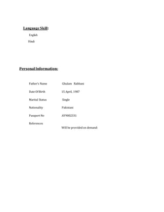 Language Skill:
English
Hindi
Personal Information:
Father’s Name Ghulam Rabbani
Date Of Birth 15 April, 1987
Marital Status Single
Nationality Pakistani
Passport No AY9002331
References
Will be provided on demand:
 