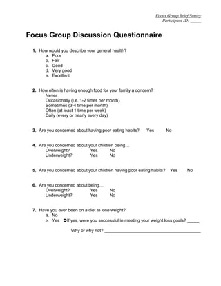 Focus Group Brief Survey
Participant ID: _____
Focus Group Discussion Questionnaire
1. How would you describe your general health?
a. Poor
b. Fair
c. Good
d. Very good
e. Excellent
2. How often is having enough food for your family a concern?
Never
Occasionally (i.e. 1-2 times per month)
Sometimes (3-4 time per month)
Often (at least 1 time per week)
Daily (every or nearly every day)
3. Are you concerned about having poor eating habits? Yes No
4. Are you concerned about your children being…
Overweight? Yes No
Underweight? Yes No
5. Are you concerned about your children having poor eating habits? Yes No
6. Are you concerned about being…
Overweight? Yes No
Underweight? Yes No
7. Have you ever been on a diet to lose weight?
a. No
b. Yes If yes, were you successful in meeting your weight loss goals? _____
Why or why not? ________________________________________
 