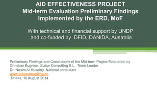 Preliminary Findings and Conclusions of the Mid-term Project Evaluation by
Christian Bugnion, Subur Consulting S.L., Team Leader
Dr. Nizam Al-Husainy, National consultant
www.suburconsulting.es
Dhaka, 16 August 2014
AID EFFECTIVENESS PROJECT
Mid-term Evaluation Preliminary Findings
Implemented by the ERD, MoF
With technical and financial support by UNDP
and co-funded by DFID, DANIDA, Australia
 