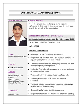 CATHERINE UJEAN MAMPILLI MBA (FINANCE)
PERSONAL PROFILE
EMAIL
catherineujean@gmail.com
CONTACT
Mob 1: 0569304963
ADDRESS
Opp to Sharjah City
Centre
DAFCO Centre
Near Al Marwa Tower
Sharjah Main City
VISA STATUS
Husband Visa
CARRIER OBJECTIVE:
To be recognized as a challenging and competent
professional in the area of finance and also give in my best
towards the growth of the organization.
1)EXPERIENCE SYNOPSIS – CANARA BANK :
AS SPECIALIST FINANCE OFFICER FROM SEPT 2011 TO JULY 2016
 Location:Trivandrum, Ernakulam , India
JOB PROFILE
Specialist Finance Officer
 Assessment of client’s business requirements
 Preparation of sanction note for approval adhering to
regulatory compliances and bank policies.
 To monitor the accounts on an ongoing business and alert
after sensing early warning signals.
 Undertake Quarterly/Half yearly/Annual business visits and
monitoring of asset cases.
 To ensure timely review/closure/recovery of accounts.
 To closely follow up the NPA parties and conduct
Lokadalats.
 To release subsidy of Government sponsored schemes like
PMEGP & KVIC Interest subsidy.
 Cross selling of products to existing customers.
 Preparation of statutory and MIS reports for onward reporting
 