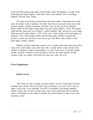 8 | P a g e
of Lilo and Stitch enjoying their night on the Hawaiian beach. The Bungalows are right off the
beach facing the Magic Kingdom, which allows them to have fantastic views of the Magic
Kingdom’s firework show, Wishes.
The points are the actually product being sold to the members. Depending on how many
points the member wishes to purchase will dictate where they can stay and for how long. In the
previous example, a member purchasing 100 points a year can only stay at the Polynesian
Deluxe Studios for three nights during Magic Season [91 points] (Disney’s, 2015). This member
could take their same points over to Disney’s Animal Kingdom Villas and stay for a week during
Magic Season [95 points] (Disney’s, 2015). Three years’ worth of points can be used during one
transaction. This is done through banking and borrowing points. Members can bank their
previous or current year and borrow from the next year. This allows many members to take
either bigger or longer vacations.
Members are able to book their vacations up to 11 months before their arrival date at their
‘home resort’ and 6 months at any other resort. This 11 month window comes in handy when
members are planning vacations around holidays or if their ‘home resort’ is extremely popular
and fills up quickly. Members can also be placed on wait list for certain locations for their
vacations if they were unable to book their stay where they really wish to be.
Core Competences
Quality Service
DVC stands very firm in making sure their members have the vacation they have been
dreaming about, whether that has been just a week of dreaming or two years. This is why the
quality of the service is very important. Each DVC Cast Member is put through additional
training to insure they are able to provide service that is above and beyond what the members
expect. Cast Members are also trained to problem solve and do whatever it takes to turn a bad
experience around.
 