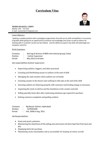 Curriculum Vitae
MOHD SHAKEEL UDDIN
Mobile: 056 - 1437268
E-mail: sameersha313@gmail.com
Career Objective:
Seeking a suitable position with a prestigious organization that will use my skills and abilities in its process
of growth while giving me an opportunity to enhance my knowledge and career as well as where my
existing skills in customer service can be utilized, and the ability to acquire new skills will advantage any
company I work for.
Work Experience:
Company : Red tag (A division of BMA international group), Dubai
Position : Cashier Supervisor
Period : May 2012 to till date
Job responsibilities (Cashier Supervisor):
• Supervising cashiers, baggers, and other personnel
• Counting and distributing money to cashiers at the start of shift
• Managing the cash counters when cashiers are on breaks
• Counting counter in the drawer and verifying it with sales at the end of the shift
• Ensuring cashiers are behaving properly with customers and tending change as necessary
• Inspecting the stock on shelves and the cleanliness at the counter and aisle
• Selling specialty items after after conforming minimum age required to purchase
• Solving customer complaints and guiding cashiers
Company : Big Bazaar fashion, Hyderabad
Position : SUPERVISOR
Period : Feb. 2008 to Aug. 2011.
Job Responsibilities:
• Greet and assist customers.
• Maintaining the cleanliness of the selling area and ensure all items kept free from dust and
dirt.
• Displaying items for purchase.
• Maintaining stocks merchandise and us accountable for keeping inventory records
 