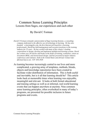 Common Sense Learning Principles
Lessons from Sages, our experiences and each other
By David C Forman
David C Forman is founder and president of Sage Learning Systems, a consulting
company dedicated to the effective use of technology in learning. He has also
founded e-learningjobs.com, the first Internet job board for e-learning
professionals. David has held management and executive positions in the training
industry for 25 years. He has worked with many of the country’s leading
corporations to design, develop and implement multifaceted learning systems. David
has written over 30 articles and books in the fields of training, evaluation, return on
investment (ROI), and instructional design; and has presented at major industry
conferences and seminars, both in the United States and abroad. Contact info:
dforman1@cox.net, 619 656-2920
As learning becomes increasingly central to our lives and more
complicated, a growing array of templates, methods, blends,
objects and knowledge repositories have been created to
facilitate wider distribution of information. This is both useful
and inevitable, but is it all that learning should be? This article
looks back at memorable times when learning was enjoyable,
meaningful and relevant. It looks at both formal educational
and training settings as well as at informal, real-world learning
events that can happen anywhere at anytime. Nine common
sense learning principles, often overlooked in many of today’s
programs, are presented for possible inclusion in future
programs and events.
Common Sense Learning Principles 1
 