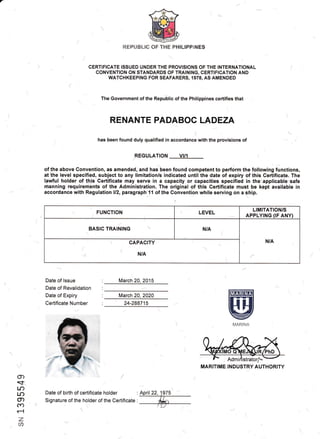 REPUBLIC OF IHE PHILIPPINES

CERTIFICATE ISSUED UNDER THE PROVISIONS OETHE INTERNATIONAL
CONVENTION ON STANDARDS OF TRAINING, CERTIFICATION AND
WATCHKEEP|NG FOR SEAFARERS,1978, AS AMENDED
The Government of the nepJOtlc of the Philippines certifies that
RENANTE PADABOC LADEZA
has been found duly qualified in accordance with the provisions of
REGLILATION VI/1
of the above Convention, as amended, and has been found competent to perform the following functions,
at the level specified, subject to any limitation/s indicated until the date of expiry of this Certificate. The
lawful holder of this Certificate may serve in a capacity or capacities specified in the applicable safe
nianning requirements of the Administration. The original of this Certificate must be kept available in
accordance with Regulation ll2, paragraph 1't of the Convention while serving on a ship.
I
" , FUNCTION LEVEL
LIMITATION/S
APPLYTNG (rF ANY)
(
BASIC TRAINING  N/A
(
N/AcAPACTTy
N/A-{
)
Date of lssue
Date of Revalidation
Date of Expiry
Certificate Number
March 20 2015
March 20,2020
Date of birth of certifiCate holder :
Signature of the holder of the Certificate :
'
ffiffiEl
@|,4.,RIN,/r
g)
qr
l.o
Lr)
CD
cn
r{
MARITIME INDUSTRY AUTHORITY
. 24-288715
/
 