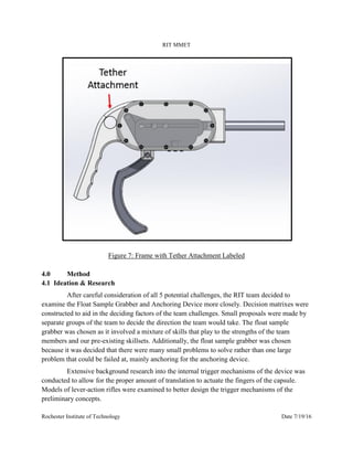 RIT MMET
Rochester Institute of Technology Date 7/19/16
Figure 7: Frame with Tether Attachment Labeled
4.0 Method
4.1 Ideation & Research
After careful consideration of all 5 potential challenges, the RIT team decided to
examine the Float Sample Grabber and Anchoring Device more closely. Decision matrixes were
constructed to aid in the deciding factors of the team challenges. Small proposals were made by
separate groups of the team to decide the direction the team would take. The float sample
grabber was chosen as it involved a mixture of skills that play to the strengths of the team
members and our pre-existing skillsets. Additionally, the float sample grabber was chosen
because it was decided that there were many small problems to solve rather than one large
problem that could be failed at, mainly anchoring for the anchoring device.
Extensive background research into the internal trigger mechanisms of the device was
conducted to allow for the proper amount of translation to actuate the fingers of the capsule.
Models of lever-action rifles were examined to better design the trigger mechanisms of the
preliminary concepts.
 