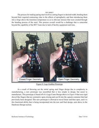 RIT MMET
Rochester Institute of Technology Date 7/19/16
The process for making spring steel involves cutting fingers to desired width, bending them
beyond their required contouring, (due to the effects of springback), and then introducing them
into a forge above the transition temperature so as to alleviate stresses that were created through
the bending process of the steel. This process overall would be a challenge that is somewhat
beyond the capability of the RIT Team due to lack of facility equipment and time.
Figure 9: Lego Grabber Prototype
As a result of throwing out the initial spring steel finger design due to complexity in
manufacturing, a new prototype was assembled that is less simple in design, but easier to
manufacture. This prototype is based off of a Lego Crane Design above in Figure 9 that uses rigid
shovel like fingers that are symmetric upon closing and can fit into the capsule container that had
previously been designed. This new prototype is allowed to travel linear and then open, and it is
this functional ability that is being incorporated into the new and final design, seen above in the
Hardware Design section.
 