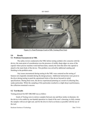 RIT MMET
Rochester Institute of Technology Date 7/19/16
Figure 11: Final Prototype Used in NBL Testing (Post-Test)
5.0 Results
5.1 Problems Encountered at NBL
The safety review conducted at the NBL before testing yielded a few concerns with the
device, the main point of consideration was the presence of mildly sharp edges on areas of the
capsule where precise machine work had been done, namely the slots that allow the capsule to
attach to the main body of the device. This problem was solved by additional sanding and
finishing to the problem areas.
Any issues encountered during testing in the NBL were centered on the testing of
features not originally intended during the design process. Additional instructions were given to
the diver during testing to push the operational limits of the device beyond its initial
specifications. During these tests, the device experienced jamming as a result of collecting fine,
sandy particulate. While the sampling of this particulate resulted in a slight drop in performance,
the collection remained a success.
5.2 Test Results
Testing protocol for RIT ORCHID was as follow:
Goals of Testing were to retrieve samples between one and three inches in diameter, for
the device to be usable by one-handed operation in a hand of the user’s choosing, to fully contain
the samples with an air tight seal, and for the diver to feel as at home as possible with the use of
the tool.
 