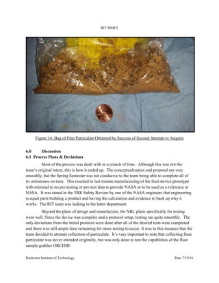 RIT MMET
Rochester Institute of Technology Date 7/19/16
Figure 14: Bag of Fine Particulate Obtained by Success of Second Attempt to Acquire
6.0 Discussion
6.1 Process Plans & Deviations
Most of the process was dealt with in a crunch of time. Although this was not the
team’s original intent, this is how it ended up. The conceptualization and proposal ran very
smoothly, but the Spring Semester was not conducive to the team being able to complete all of
its milestones on time. This resulted in last minute manufacturing of the final device prototype
with minimal to no pre-testing or pre-test data to provide NASA or to be used as a reference at
NASA. It was stated in the TRR Safety Review by one of the NASA engineers that engineering
is equal parts building a product and having the calculation and evidence to back up why it
works. The RIT team was lacking in the latter department.
Beyond the plans of design and manufacture, the NBL plans specifically for testing
went well. Since the device was complete and a protocol setup, testing ran quite smoothly. The
only deviations from the initial protocol were done after all of the desired tests were completed
and there was still ample time remaining for more testing to occur. It was in this instance that the
team decided to attempt collection of particulate. It’s very important to note that collecting finer
particulate was never intended originally, but was only done to test the capabilities of the float
sample grabber ORCHID.
 