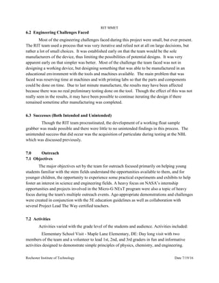RIT MMET
Rochester Institute of Technology Date 7/19/16
6.2 Engineering Challenges Faced
Most of the engineering challenges faced during this project were small, but ever present.
The RIT team used a process that was very iterative and relied not at all on large decisions, but
rather a lot of small choices. It was established early on that the team would be the sole
manufacturers of the device, thus limiting the possibilities of potential designs. It was very
apparent early on that simpler was better. Most of the challenge the team faced was not in
designing a working device, but designing something that was able to be manufactured in an
educational environment with the tools and machines available. The main problem that was
faced was reserving time at machines and with printing labs so that the parts and components
could be done on time. Due to last minute manufacture, the results may have been affected
because there was no real preliminary testing done on the tool. Though the effect of this was not
really seen in the results, it may have been possible to continue iterating the design if there
remained sometime after manufacturing was completed.
6.3 Successes (Both Intended and Unintended)
Though the RIT team procrastinated, the development of a working float sample
grabber was made possible and there were little to no unintended findings in this process. The
unintended success that did occur was the acquisition of particulate during testing at the NBL
which was discussed previously.
7.0 Outreach
7.1 Objectives
The major objectives set by the team for outreach focused primarily on helping young
students familiar with the stem fields understand the opportunities available to them, and for
younger children, the opportunity to experience some practical experiments and exhibits to help
foster an interest in science and engineering fields. A heavy focus on NASA’s internship
opportunities and projects involved in the Micro-G NExT program were also a topic of heavy
focus during the team's multiple outreach events. Age-appropriate demonstrations and challenges
were created in conjunction with the 5E education guidelines as well as collaboration with
several Project Lead The Way certified teachers.
7.2 Activities
Activities varied with the grade level of the students and audience. Activities included:
Elementary School Visit - Maple Lane Elementary, DE: Day long visit with two
members of the team and a volunteer to lead 1st, 2nd, and 3rd graders in fun and informative
activities designed to demonstrate simple principles of physics, chemistry, and engineering.
 