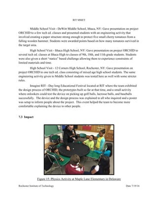 RIT MMET
Rochester Institute of Technology Date 7/19/16
Middle School Visit - DeWitt Middle School, Ithaca, NY: Gave presentation on project
ORCHID to a few tech ed. classes and presented students with an engineering activity that
involved creating a paper structure strong enough to protect five small cherry tomatoes from a
falling wooden hammer. Students were awarded points based on how many tomatoes survived in
the target area.
High School Visit - Ithaca High School, NY: Gave presentation on project ORCHID to
several tech ed. classes at Ithaca High to classes of 9th, 10th, and 11th grade students. Students
were also given a short “statics” based challenge allowing them to experience constraints of
limited materials and time.
High School Visit - 12 Corners High School, Rochester, NY: Gave presentation on
project ORCHID to one tech ed. class consisting of mixed age high school students. The same
engineering activity given to Middle School students was tested here as well with some stricter
rules.
Imagine RIT - Day long Educational Festival located at RIT where the team exhibited
the design process of ORCHID, the prototypes built so far at that time, and a small activity
where onlookers could test the device on picking up golf balls, lacrosse balls, and baseballs
successfully. The device and the design process was explained to all who inquired and a poster
was setup to inform people about the project. This event helped the team to become more
comfortable explaining the device to other people.
7.3 Impact
Figure 15: Physics Activity at Maple Lane Elementary in Delaware
 