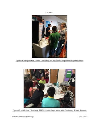 RIT MMET
Rochester Institute of Technology Date 7/19/16
Figure 16: Imagine RIT Exhibit Describing the device and Purpose of Project to Public
Figure 17: Additional Chemistry, STEM Related Experiment with Elementary School Students
 