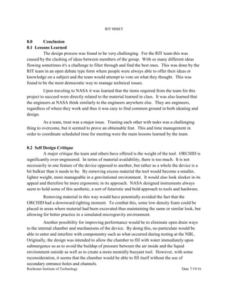 RIT MMET
Rochester Institute of Technology Date 7/19/16
8.0 Conclusion
8.1 Lessons Learned
The design process was found to be very challenging. For the RIT team this was
caused by the clashing of ideas between members of the group. With so many different ideas
flowing sometimes it's a challenge to filter through and find the best ones. This was done by the
RIT team in an open debate type form where people were always able to offer their ideas or
knowledge on a subject and the team would attempt to vote on what they thought. This was
found to be the most democratic way to manage technical issues.
Upon traveling to NASA it was learned that the items required from the team for this
project to succeed were directly related to the material learned in class. It was also learned that
the engineers at NASA think similarly to the engineers anywhere else. They are engineers,
regardless of where they work and thus it was easy to find common ground in both ideating and
design.
As a team, trust was a major issue. Trusting each other with tasks was a challenging
thing to overcome, but it seemed to prove an obtainable feat. This and time management in
order to coordinate scheduled time for meeting were the main lessons learned by the team.
8.2 Self Design Critique
A major critique the team and others have offered is the weight of the tool. ORCHID is
significantly over-engineered. In terms of material availability, there is too much. It is not
necessarily in one feature of the device opposed to another, but rather as a whole the device is a
bit bulkier than it needs to be. By removing excess material the tool would become a smaller,
lighter weight, more manageable in a gravitational environment. It would also look sleeker in its
appeal and therefore be more ergonomic in its approach. NASA designed instruments always
seem to hold some of this aesthetic, a sort of futuristic and bold approach to tools and hardware.
Removing material in this way would have potentially avoided the fact that the
ORCHID had a downward righting moment. To combat this, some low density foam could be
placed in areas where material had been excavated thus maintaining the same or similar look, but
allowing for better practice in a simulated microgravity environment.
Another possibility for improving performance would be to eliminate open drain ways
to the internal chamber and mechanisms of the device. By doing this, no particulate would be
able to enter and interfere with componentry such as what occurred during testing at the NBL.
Originally, the design was intended to allow the chamber to fill with water immediately upon
submergence so as to avoid the buildup of pressure between the air inside and the liquid
environment outside as well as to create a more neutrally buoyant tool. However, with some
reconsideration, it seems that the chamber would be able to fill itself without the use of
secondary entrance holes and channels.
 
