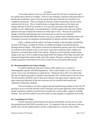 RIT MMET
Rochester Institute of Technology Date 7/19/16
A last minute edition to the tool were lines to show the diver how to attach the cap to
the capsule upon collection of samples. However, this technique could have been done better so
that the line would show where to line the cap up rather than where the line should be in its
completely closed state. These two things are relatively similar in proximity, but led to some
confusion for the diver. Thus it would be better to change their position in the future and
perhaps add lines to the device chamber so as to ease the connection of the capsule to the
chamber as well. Additionally, it was mentioned by a NASA engineer that some text could be
applied to the cap to indicate the direction for either open or close. This may be a good idea,
though it should be noted that this may not be necessary as once the user acquaints
himself/herself with the ORCHID it becomes very easy to operate and to remember/achieve the
orientations necessary for attachment and detachment of capsules and their respective caps.
Lastly, a change could be made to the finger assembly so that the petals extend farther
up each of the fingers, avoiding the instance of samples protruding or passing through the
openings between fingers. This purpose could also be obtained by passing some type of webbing
or mesh between the fingers to act as a net and to secure that no particles and/or samples can
penetrate to unwanted areas inside of the capsule. Doing this would eliminate samples being
caught in the cap as well as samples being caught under the linkages of the finger assembly and
between the finger-back and the inside wall of the capsule. Therefore, closing of capsules after
sample acquisition would almost never fail no matter the size of the particulate desired.
8.3 Recommendations For Future Designs
It would be significant if the next iteration of this design were to consist of
interchangeable capsules with differing purposes. One to chip samples, one to collect, one to
anchor, one to core, all contained in a single device. During the trip to JSC it was shown that
this type of engineering project is already in development, but it could be taken to the next level.
The next iteration should be a device that can be altered on the space station, repaired on the
space station and ultimately be the only necessary tool for scientific field research and
exploration of planetary sampling.
The next iteration is one where engineering and manufacturing combine to allow for 3D
printing to occur on the ISS and other craft so that parts can be made right there when something
breaks, and plastics could be recycled into the machine for a nearly endless supply of available
material. New part files could be sent to the station to make upgrades to equipment such as this.
8.4 Contribution To NASA
Overall, this project allowed ideas to be spread and hopefully increase the size of the
idea generation pool that NASA currently sits on. It is imperative that we reach mars in the next
decade, thus even the smallest project can have a large impact on a mission of this caliber.
 