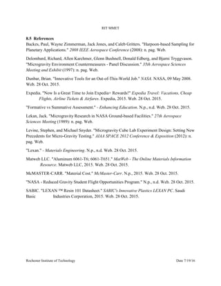 RIT MMET
Rochester Institute of Technology Date 7/19/16
8.5 References
Backes, Paul, Wayne Zimmerman, Jack Jones, and Caleb Gritters. "Harpoon-based Sampling for
Planetary Applications." 2008 IEEE Aerospace Conference (2008): n. pag. Web.
Delombard, Richard, Allen Karchmer, Glenn Bushnell, Donald Edberg, and Bjarni Tryggvason.
"Microgravity Environment Countermeasures - Panel Discussion." 35th Aerospace Sciences
Meeting and Exhibit (1997): n. pag. Web.
Dunbar, Brian. "Innovative Tools for an Out-of-This-World Job." NASA. NASA, 09 May 2008.
Web. 28 Oct. 2015.
Expedia. "Now Is a Great Time to Join Expedia+ Rewards!" Expedia Travel: Vacations, Cheap
Flights, Airline Tickets & Airfares. Expedia, 2015. Web. 28 Oct. 2015.
"Formative vs Summative Assessment." - Enhancing Education. N.p., n.d. Web. 28 Oct. 2015.
Lekan, Jack. "Microgravity Research in NASA Ground-based Facilities." 27th Aerospace
Sciences Meeting (1989): n. pag. Web.
Levine, Stephen, and Michael Snyder. "Microgravity Cube Lab Experiment Design: Setting New
Precedents for Micro-Gravity Testing." AIAA SPACE 2012 Conference & Exposition (2012): n.
pag. Web.
"Lexan." - Materials Engineering. N.p., n.d. Web. 28 Oct. 2015.
Matweb LLC. "Aluminum 6061-T6; 6061-T651." MatWeb - The Online Materials Information
Resource. Matweb LLC, 2015. Web. 28 Oct. 2015.
McMASTER-CARR. "Material Cost." McMaster-Carr. N.p., 2015. Web. 28 Oct. 2015.
"NASA - Reduced Gravity Student Flight Opportunities Program." N.p., n.d. Web. 28 Oct. 2015.
SABIC. "LEXAN ™ Resin 101 Datasheet." SABIC's Innovative Plastics LEXAN PC. Saudi
Basic Industries Corporation, 2015. Web. 28 Oct. 2015.
 