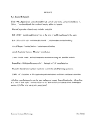 RIT MMET
Rochester Institute of Technology Date 7/19/16
8.6 Acknowledgments
NYS NASA Space Grant Consortium (Through Cornell University, Correspondent Erica H.
Miles) - Contributed funds for travel and housing whilst in Houston
Harris Corporation - Contributed funds for materials
RIT MMET - Contributed their services in the form of usable machinery for the team
RIT Office of the Vice President of Research - Contributed the most monetarily
AIAA Niagara Frontier Section - Monetary contribution
ASME Rochester Section - Monetary contribution
Alan Raisanen Ph.D. - Assisted the team with manufacturing and provided material
Lucas Black (Additional team member) - Assisted in CNC manufacturing
Chandler Daub (Honorary team Member) - Assisted in all 3D printing operations
NASA JSC - Provided us this opportunity and contributed additional funds to all the teams
All of the contributions given to the team had a great impact. In combination they allowed the
RIT team to both create a successful device and then afford to travel to Houston and test that
device. All of the help was greatly appreciated!
 