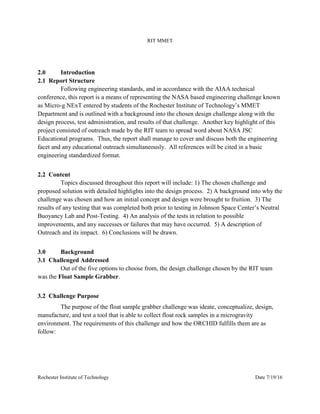 RIT MMET
Rochester Institute of Technology Date 7/19/16
2.0 Introduction
2.1 Report Structure
Following engineering standards, and in accordance with the AIAA technical
conference, this report is a means of representing the NASA based engineering challenge known
as Micro-g NExT entered by students of the Rochester Institute of Technology’s MMET
Department and is outlined with a background into the chosen design challenge along with the
design process, test administration, and results of that challenge. Another key highlight of this
project consisted of outreach made by the RIT team to spread word about NASA JSC
Educational programs. Thus, the report shall manage to cover and discuss both the engineering
facet and any educational outreach simultaneously. All references will be cited in a basic
engineering standardized format.
2.2 Content
Topics discussed throughout this report will include: 1) The chosen challenge and
proposed solution with detailed highlights into the design process. 2) A background into why the
challenge was chosen and how an initial concept and design were brought to fruition. 3) The
results of any testing that was completed both prior to testing in Johnson Space Center’s Neutral
Buoyancy Lab and Post-Testing. 4) An analysis of the tests in relation to possible
improvements, and any successes or failures that may have occurred. 5) A description of
Outreach and its impact. 6) Conclusions will be drawn.
3.0 Background
3.1 Challenged Addressed
Out of the five options to choose from, the design challenge chosen by the RIT team
was the Float Sample Grabber.
3.2 Challenge Purpose
The purpose of the float sample grabber challenge was ideate, conceptualize, design,
manufacture, and test a tool that is able to collect float rock samples in a microgravity
environment. The requirements of this challenge and how the ORCHID fulfills them are as
follow:
 