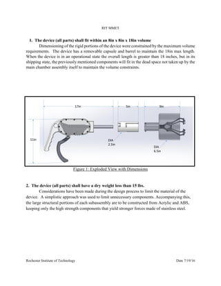 RIT MMET
Rochester Institute of Technology Date 7/19/16
1. The device (all parts) shall fit within an 8in x 8in x 18in volume
Dimensioning of the rigid portions of the device were constrained by the maximum volume
requirements. The device has a removable capsule and barrel to maintain the 18in max length.
When the device is in an operational state the overall length is greater than 18 inches, but in its
shipping state, the previously mentioned components will fit in the dead space not taken up by the
main chamber assembly itself to maintain the volume constraints.
Figure 1: Exploded View with Dimensions
2. The device (all parts) shall have a dry weight less than 15 lbs.
Considerations have been made during the design process to limit the material of the
device. A simplistic approach was used to limit unnecessary components. Accompanying this,
the large structural portions of each subassembly are to be constructed from Acrylic and ABS,
keeping only the high strength components that yield stronger forces made of stainless steel.
 