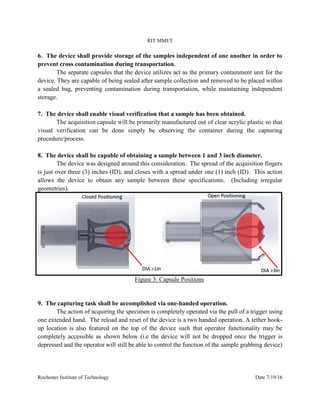 RIT MMET
Rochester Institute of Technology Date 7/19/16
6. The device shall provide storage of the samples independent of one another in order to
prevent cross contamination during transportation.
The separate capsules that the device utilizes act as the primary containment unit for the
device. They are capable of being sealed after sample collection and removed to be placed within
a sealed bag, preventing contamination during transportation, while maintaining independent
storage.
7. The device shall enable visual verification that a sample has been obtained.
The acquisition capsule will be primarily manufactured out of clear acrylic plastic so that
visual verification can be done simply be observing the container during the capturing
procedure/process.
8. The device shall be capable of obtaining a sample between 1 and 3 inch diameter.
The device was designed around this consideration. The spread of the acquisition fingers
is just over three (3) inches (ID), and closes with a spread under one (1) inch (ID). This action
allows the device to obtain any sample between these specifications. (Including irregular
geometries).
Figure 3: Capsule Positions
9. The capturing task shall be accomplished via one-handed operation.
The action of acquiring the specimen is completely operated via the pull of a trigger using
one extended hand. The reload and reset of the device is a two handed operation. A tether hook-
up location is also featured on the top of the device such that operator functionality may be
completely accessible as shown below (i.e the device will not be dropped once the trigger is
depressed and the operator will still be able to control the function of the sample grabbing device)
 