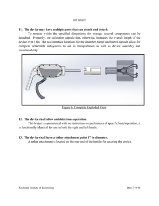 RIT MMET
Rochester Institute of Technology Date 7/19/16
11. The device may have multiple parts that can attach and detach.
To remain within the specified dimensions for storage, several components can be
detached. Primarily, the collection capsule that, otherwise, increases the overall length of the
device over 18in. The two interface locations for the chamber-barrel and barrel-capsule allow for
complete detachable subsystems to aid in transportation as well as device assembly and
maintainability.
Figure 6: Complete Exploded View
12. The device shall allow ambidextrous operation.
The device is symmetrical with no restrictions or preferences of specific hand operation, it
is functionally identical for use in both the right and left hands.
13. The device shall have a tether attachment point 1” in diameter.
A tether attachment is located on the rear end of the handle for securing the device.
 