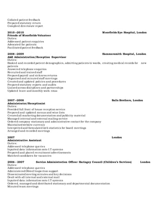 Collated patient feedback
Prepared statutory return
Complied directorate report
2010 –2010 Moorfields Eye Hospital, London
Friends of Moorfields Volunteer
Duties:
Addressed patient enquiries
Advocated for patients
Facilitatedpatient feedback
2008 –2009 Hammersmith Hospital, London
A&E Administration/Reception Supervisor
Duties:
Booked and recorded patient demographics, admitting patients to wards, creating medical records for new
patients
Answered telephone enquiries
Recruitedand trainedstaff
Prepared payroll and sickness returns
Organised and minuted staff meetings
Createdand updated policies and procedures
Prepared statutory reports and audits
Liaisedacross disciplines and partnerships
Updated leave and monthly work rotas
2007 –2008 Balls Brothers, London
Administrator/Receptionist
Duties:
Provided full front of house reception service
Prepared and updated menus and wine lists
Createdall marketing documentation and publicity material
Managed internal and external mailing service
Ordered company stationary and administrative contact for the company
Maintainedwebsite currency
Interpretedand formulated web statistics for board meetings
Arranged and recorded meetings
2007 London
Administrative Assistant
Duties:
Addressed telephone queries
Inputted data information onto I.T systems
Prepared and placed recruitment advertisements
Matched candidates for vacancies
2006 - 2007 Service Administration Officer Haringey Council (Children’s Services) London
Duties:
Addressed telephone queries
AdministeredOfsted Inspection support
Disseminatedmeeting minutes and key decisions
Dealt with all internal and external mail
Inputted data information onto I.T systems
Ordered, managed and distributed stationary and departmental documentation
Minuted team meetings
 