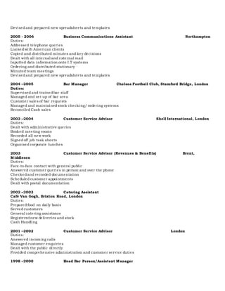 Devisedand prepared new spreadsheets and templates
2005 - 2006 Business Communications Assistant Northampton
Duties:
Addressed telephone queries
Liaisedwith American clients
Copied and distributed minutes and key decisions
Dealt with all internal and external mail
Inputted data information onto I.T systems
Ordering and distributed stationary
Minuted team meetings
Devisedand prepared new spreadsheets and templates
2004 –2005 Bar Manager Chelsea Football Club, Stamford Bridge, London
Duties:
Supervisedand trainedbar staff
Managed and set up of bar area
Customer sales of bar requests
Managed and maintainedstock checking/ ordering systems
ReconciledCash sales
2003 –2004 Customer Service Advisor Shell International, London
Duties:
Dealt with administrative queries
Booked meeting rooms
Recorded all new work
Signedoff job task sheets
Organised corporate lunches
2003 Customer Service Advisor (Revenues & Benefits) Brent,
Middlesex
Duties:
Face-to-face contact with general public
Answered customer queries in person and over the phone
Checkedand recorded documentation
Scheduled customer appointments
Dealt with postal documentation
2002 –2003 Catering Assistant
Café Van Gogh, Brixton Road, London
Duties:
Prepared food on daily basis
Servedcustomers
General catering assistance
Registerednew deliveries and stock
Cash Handling
2001 –2002 Customer Service Advisor London
Duties:
Answered incoming calls
Managed customer enquiries
Dealt with the public directly
Provided comprehensive administration and customer service duties
1998 –2000 Head Bar Person/Assistant Manager
 