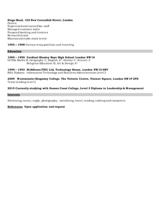 Stags Head, 102 New Cavendish Street, London
Duties:
Supervisedand trainedbar staff
Managed customer sales
Prepared banking and invoices
Reconciledcash
Maintainedviable stock levels
1992 – 1998 Various temp positions and traveling
Education
1985 – 1990 Cardinal Hinsley Boys High School London NW10
GCSEs Maths B, Geography C, English A*, History C, Science C
Religious Education B, Art & Design A*
1990 – 1992 Middlesex ITEC Ltd, Technology House, London NW10 0RT
RSA Diploma Information Technology and Business Administration Level 2
2009 Westminster Kingsway College, The Victoria Centre, Vincent Square, London SW1P 2PD
Team Leading Level 2
2015 Currently studying with Sussex Coast College, Level 3 Diploma in Leadership & Management
Interests
Swimming, music, rugby, photography, socialising, travel, reading, cooking and computers.
References :Upon application and request
 