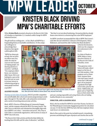 October
2016MPW Leader
www.mpwservices.com
Kristen Black driving
MPW’s charitable efforts
When Kristen Black presented a donation to the Boys & Girls Clubs
of Columbus on September 12, it marked a subtle change for MPW
Industrial Services.
The gift itself was nothing new — in fact, Black said MPW has a
longstanding history of charitable contributions. It’s the compa-
ny’s willingness to
acknowledge these
donations that signals
a philosophical shift.
“MPW has always giv-
en back, but our previ-
ous efforts were very
under the radar be-
cause we were focused
on helping people, not
drawing attention to
ourselves,” said Black.
“Our employees didn’t
know; our customers
didn’t know. We’re not
looking for a pat on the
back, but now we want
to increase interest in
volunteering and get as
many people involved
as possible.”
ALIGNED VALUES
The Boys & Girls Clubs of Columbus (BGCC) provides comprehen-
sive and affordable after-school and summer programming to youth
ages 6 through 18. The clubs offer a safe and positive environment
and a variety of enriching extracurricular activities.
Black, MPW’s Director of Philanthropy & Community Engage-
ment, said the company selected the BGCC for many reasons. The
clubs’ focus on education and volunteerism thoroughly align with
two of MPW’s core values — innovation and service. Also, Boys &
Girls Clubs is a nationwide organization, with locations in many of
MPW’s key work areas.
“The Boys & Girls Clubs actively and directly help children by
teaching them life skills and the value of education,” said Black.
“But they’re not just about fundraising. Our partnership has already
drawn some interest in volunteering from some MPW employees.”
An MPW consultant recommended the clubs to MPW. But it wasn’t
until after she met with BGCC’s Director of Development, Hilary
Blakemore, and toured the clubs’ facilities that Black decided to
authorize the donation,
which was the company’s
first endowment to the
BGCC.
In a letter of thanks to
MPW, Rebecca Asmo,
Executive Director of
the Boys & Girls Clubs of
Columbus, wrote:
“Your generous contri-
bution will make a direct
impact on the lives of
our Club members. Club
programs such as Power
Hour, Summer Brain
Gain and Career Launch
ensure that 5,500 youth
ages 6-18 are prepared
to graduate from high
school with a plan for the
future. Additionally, pro-
grams such as Triple Play
focus on their mind, body
and soul, creating responsible and caring citizens who are leading
healthy lifestyles in our community.”
DIRECTOR, AND A LEADING ROLE
Black, who has worked for MPW for more than 10 years, has been in
the Philanthropy & Community Engagement position for only about
one year. It’s the first time MPW has had a full-time employee whose
main focus is on endowments.
Much of her work to this point has included research, streamlining
processes and defining the types of projects and charities that are the
Kristen Black (back row, second front right) visits the Boys & Girls Clubs of Colum-
bus. Also pictured: Rebecca Asmo (back row, second from left).
continued on page 7
 