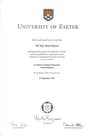 LIxTvERSTTY oF ExsTER
We the undersigned hereby certifu that
Thi Thuy Hang Nguyen
having pursued an approved programme of study
and havingfulfilled the requirements of the
Ordinances and Regulations of the University
. was atvarded the
Certificate of Higher Education
with Distinction
by the Senate of the University on
13 September 2010
4-,rlrE.ta&h,.
Sn* -(:nVICE-CHANCELLOR
Oo*^r-L AaQ{^^
CHANCELLOR
REGISTRAR AND SECRETARY
 