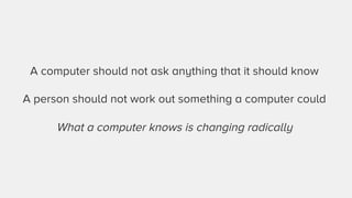 A computer should not ask anything that it should know 
A person should not work out something a computer could 
What a computer knows is changing radically 
 