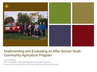 +
Implementing and Evaluating an After-School Youth
Community Agriculture Program
Ivana Mattingly
MPH Candidate, Health Management and System Sciences
University of Louisville School of Public Health & Information Sciences
 