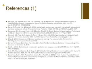 +
References (1)
 Backman, D.R., Haddad, E.H., Lee, J.W., Johnston, P.K., & Hodgkin, G.E. (2002). Psychosocial Predictors of
Healthful Dietary Behavior in Adolescents. Journal of Nutrition Education and Behavior, 34(4), 184-193.
doi:10.1016/S1499-4046(06)60092-4
 BeLue, R., Francis, L.A., & Colaco, B. (2009). Mental health problems and overweight in a nationally representative
sample of adolescents: effects of race and ethnicity. Pediatrics, 123(2), 697-702. doi: 10.1542/peds.2008-0687
 Berezowitz, C.K., Bontrager Yoder, A.B., & Scholler, D.A. (2015). School Gardens Enhance Academic Performance
and Dietary Outcomes in Children. Journal of School Health, 85(8), 508-518. doi: 10.1111/josh.12278
 Birkhead, G.S., Riser, M.H., Mesler, K., Tallon, T.C., and Klein, S.J. (2006). Youth development is a public health
approach. Introduction. Journal of Public Health Management and Practice, November (Suppl), S1-S3.
 Billig, S. (2000). Research on K-12 school-based service-learning: The evidence builds. Retrieved from
http://digitalcommons.unomaha.edu/slcek12/3
 Centers for Disease Control and Prevention. 2014. Youth Risk Behavior Survey. Retrieved from www.cdc.gov/yrbs.
Accessed on November 15, 2015.
 Cidell, J. (2010). Content clouds as exploratory qualitative data analysis. Area, 42(4), 514-523. doi: 10.1111/j.1475-
4762.2010.00952.x
 Croll, J.K., Neumark-Sztainer, D., & Story, M. (2001). Healthy Eating: What does it mean to adolescents? Journal of
Nutrition Education, 33(4), 193-198. Retrieved from http://www.ncbi.nlm.nih.gov/pubmed/11953240
 Davis, E.M., Cullen, K.W., Watson, K.B., Konarik, M., & Radcliffe, J. (2009). A Fresh Fruit and Vegetable Program
improves high school students’ consumption of fresh produce. Journal of the American Dietetic Association, 109(7),
1227-1231. doi: 10.1016/j.jada.2009.04.017
 