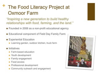 + The Food Literacy Project at
Oxmoor Farm
“Inspiring a new generation to build healthy
relationships with food, farming, and the land.”
 Founded in 2006 as a non-profit educational agency
 Educational component of Field Day Family Farm
 Experiential Education
 Learning garden, outdoor kitchen, truck farm
 Initiatives
 Farm-based education
 Youth development
 Family engagement
 Food access
 Professional development
 Community outreach and engagement
 