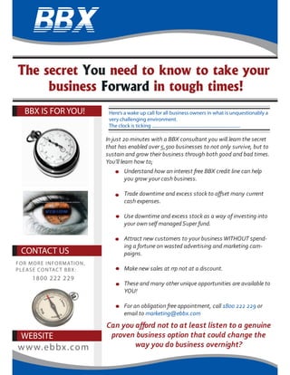 In just 20 minutes with a BBX consultant you will learn the secret
that has enabled over 5,500 businesses to not only survive, but to
sustain and grow their business through both good and bad times.
You’ll learn how to;
BBX IS FOR YOU!
WEBSITE
www.ebbx.com
The secret You need to know to take your
business Forward in tough times!
CONTACT US
FOR MORE INFORMATION,
PLEASE CONTACT BBX:
1800 222 229
Here’s a wake up call for all business owners in what is unquestionably a
very challenging environment.
The clock is ticking ................................................................................
Understand how an interest free BBX credit line can help
you grow your cash business.
cash expenses.
Use downtime and excess stock as a way of investing into
your own self managedSuper fund.
Attract new customers to your business WITHOUT spend-
ing a fortune on wasted advertising and marketing cam-
paigns.
Make new sales at rrp not at a discount.
These and many other unique opportunities are available to
YOU!
For an obligation free appointment, call 1800 222 229 or
email to marketing@ebbx.com
 