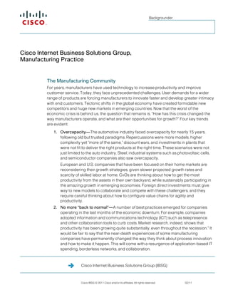 Cisco Internet Business Solutions Group (IBSG)
Cisco IBSG © 2011 Cisco and/or its affiliates. All rights reserved. 02/11
Backgrounder
Cisco Internet Business Solutions Group,
Manufacturing Practice
The Manufacturing Community
For years, manufacturers have used technology to increase productivity and improve
customer service. Today, they face unprecedented challenges. User demands for a wider
range of products are forcing manufacturers to innovate faster and develop greater intimacy
with end customers. Tectonic shifts in the global economy have created formidable new
competitors and huge new markets in emerging countries. Now that the worst of the
economic crisis is behind us, the question that remains is, “How has this crisis changed the
way manufacturers operate, and what are their opportunities for growth?” Four key trends
are evident:
1. Overcapacity—The automotive industry faced overcapacity for nearly 15 years,
following old but trusted paradigms. Repercussions were more models, higher
complexity yet “more of the same,” discount wars, and investments in plants that
were not fit to deliver the right products at the right time. These scenarios were not
just limited to the auto industry. Steel, industrial systems such as photovoltaic cells,
and semiconductor companies also saw overcapacity.
European and U.S. companies that have been focused on their home markets are
reconsidering their growth strategies, given slower projected growth rates and
scarcity of skilled labor at home. CxOs are thinking about how to get the most
productivity from the assets in their own backyard, while sustainably participating in
the amazing growth in emerging economies. Foreign direct investments must give
way to new models to collaborate and compete with these challengers, and they
require careful thinking about how to configure value chains for agility and
productivity.
2. No more “back to normal”—A number of best practices emerged for companies
operating in the last months of the economic downturn. For example, companies
adopted information and communications technology (ICT) such as telepresence
and other collaboration tools to curb costs. Market research, indeed, shows that
productivity has been growing quite substantially, even throughout the recession.1
It
would be fair to say that the near-death experiences of some manufacturing
companies have permanently changed the way they think about process innovation
and how to make it happen. This will come with a resurgence of application-based IT
spending, borderless networks, and collaboration.
 