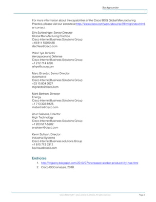 Cisco IBSG © 2011 Cisco and/or its affiliates. All rights reserved. Page 5
Backgrounder
For more information about the capabilities of the Cisco IBSG Global Manufacturing
Practice, please visit our website at http://www.cisco.com/web/about/ac79/mfg/index.html,
or contact:
Dirk Schlesinger, Senior Director
Global Manufacturing Practice
Cisco Internet Business Solutions Group
+49 811 559 5488
dschlesi@cisco.com
Wes Frye, Director
Aerospace and Defense
Cisco Internet Business Solutions Group
+1 212 714 4295
wfrye@cisco.com
Marc Girardot, Senior Director
Automotive
Cisco Internet Business Solutions Group
+33 15 804 3027
mgirardo@cisco.com
Mark Bartram, Director
Energy
Cisco Internet Business Solutions Group
+1 713 392-8125
mabartra@cisco.com
Arun Saksena, Director
High Technology
Cisco Internet Business Solutions Group
+1 203 517-5202
arsaksen@cisco.com
Kevin Sullivan, Director
Industrial Systems
Cisco Internet Business solutions Group
+1 815 713 6312
kevinsul@cisco.com
Endnotes
1. http://mjperry.blogspot.com/2010/07/increased-worker-productivity-has.html
2. Cisco IBSG analysis, 2010.
 