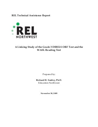 REL Technical Assistance Report
A Linking Study of the Grade 3 DIBELS ORF Test and the
WASL Reading Test
Prepared by:
Richard H. Smiley, Ph.D.
Education Northwest
November 30, 2009
 