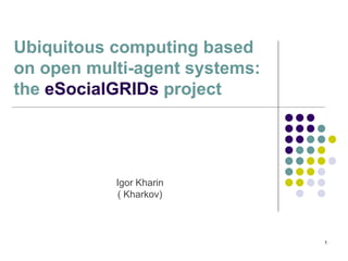 1
Igor Kharin
( Kharkov)
Ubiquitous computing based
on open multi-agent systems:
the eSocialGRIDs project
 