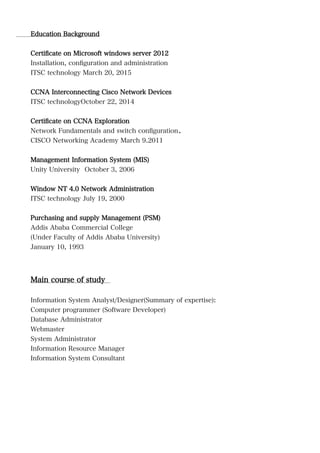 Education Background
Certificate on Microsoft windows server 2012
Installation, configuration and administration
ITSC technology March 20, 2015
CCNA Interconnecting Cisco Network Devices
ITSC technologyOctober 22, 2014
Certificate on CCNA Exploration
Network Fundamentals and switch configuration.
CISCO Networking Academy March 9.2011
Management Information System (MIS)
Unity University October 3, 2006
Window NT 4.0 Network Administration
ITSC technology July 19, 2000
Purchasing and supply Management (PSM)
Addis Ababa Commercial College
(Under Faculty of Addis Ababa University)
January 10, 1993
Main course of study
Information System Analyst/Designer(Summary of expertise):
Computer programmer (Software Developer)
Database Administrator
Webmaster
System Administrator
Information Resource Manager
Information System Consultant
 