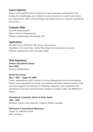 Career Objective
Being a well-qualified, ethical, experienced and cooperative professional, I am
looking for a challenging and conducive work environment to satisfy and achieve
my competencies, skills, and knowledge that finally lead me to a greater opportunity
and success.
Computer Skills
Network administration
Object Oriented Programming
Window programming (Visual Basic 6.0)
Applications
MS office (Excel, MS Word, MS Access, Power point,)
PageMaker 6.0, Corel Draw, Adobe Photoshop 7.0, and Internet research,
Database administrator and web page design
Work Experience
Andinet International School
Since 2009
Systems Administrator:
Dandii Boru School
May 1, 2007 - August 30, 2008
System Administrator and a member of school Management System Development
Project team responsible for testing, user training and project implementation. I had
also been assigned and entrusted to designing, implement and troubleshoot the
school-wide Local Area Network (LAN) running on windows 2003 and 2008 Server
System.
International Community School of Addis Ababa:
1995 - 2005
Substitute teacher and temporary computer teacher assistant.
SIM Society of International Missionary
August 19, 1999-November
office assistant
 