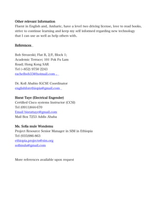 Other relevant Information
Fluent in English and, Amharic, have a level two driving license, love to read books,
strive to continue learning and keep my self informed regarding new technology
that I can use as well as help others with.
References
Bob Strozeski; Flat B, 2/F, Block 1;
Academic Terrace; 101 Pok Fu Lam
Road; Hong Kong SAR
Tel (+852) 9750 2243
rachelbob33@hotmail.com .
Dr. Kofi Ababio IGCSE Coordinator
englishforethiopia@gmail.com
Bisrat Taye (Electrical Engender)
Certified Cisco systems Instructor (CCSI)
Tel (0911)844-670
Email bisrattaye@gmail.com
Mail Box 7253 Addis Ababa
Ms. Sofia mule Wondemu
Project Resource Senior Manager in SIM in Ethiopia
Tel (935)986-863
ethiopia.projects@sim.org
sofimulu@gmail.com
More references available upon request
 