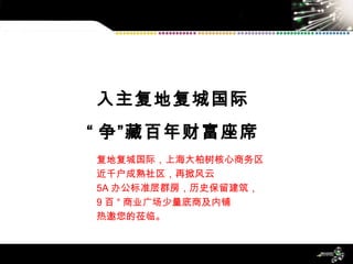 入主复地复城国际 “ 争”藏百年财富座席 复地复城国际，上海大柏树核心商务区 近千户成熟社区，再掀风云 5A 办公标准层群房，历史保留建筑， 9 百 ° 商业广场少量底商及内铺 热邀您的莅临。 