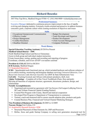 Page	
  1	
  of	
  4	
  
Richard Bosenko
3857 Pine Top Drive, Medford Oregon 97504 • C: (541) 944-9800 • richard@daysman.com
Professional Summary
Executive Manager dedicated to continuous process improvement in the face of rapidly
evolving and changing markets. Extremely results-oriented and proactive in address business
concentric goals, corporate culture while creating resolution of objectives and issues
Skills
• Exceptional Interpersonal Communication • Budget Development
• Effective Leader • Team Developer and Organizer
• Project Management • Product Development
• Conflict Resolution • Client Account Management
• Deadline Oriented • Computer Proficient
Work History
Special Education Teaching Assistant, 05/2010 to Present
Medford School District – 549C
North Medford High School and Hoover Elementary
Assist in both group and individual student instruction.
Create lesson plans, testing, grading and recording and reporting of progress
Coordinate, schedule, and review all IEP’s on teacher caseload
President & CEO, 02/2010 to 08/2014
ICR Systems, Medford Oregon
<> Suspended Operations
ICRS – Spearheaded multi functional start up, which included hardware and software solution of
an in-vehicle tracking, monitoring and histogram database servicing Uninsured Motorists, User
Based Auto Insurance and Alternate Gasoline Tax (DOT & State Infrastructure Tax)
LoCattle – Tracking livestock and African wild animals (predators, theft, lost)
Alpine Technology – Complete all in One Travel Toothbrush (Paste, floss and pick)
Develop all functions of corporate structure, agreements, documents, products, design, and
relationships
Notable Accomplishments:
• Negotiated and executed an agreement with Van Scoyoc (3rd Largest Lobbying Firm in
DC) and TriState Financial Capital (Funding Partner).
• Created Pilot Program with County, Sheriff and Judicial cooperation
• Developed Pilot Program to Department of Transportation to commence
• Trained, coach and mentored staff to ensure smooth adoption plan, products and goals
• Created Business Plan, Financial and Vertical Channel Marketing Strategies
Vice President of Business Development, 06/2005 to 12/2009
Tuscany Design Fort Collins, CO
<> Acquired by Dassault Systems • $5M
• Structured Placement of Data Elements for, DSP and Processors
• Define, focus and guide Startup Company in selling next generation structured tool for
 