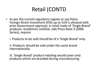 Retail (CONTD
• As per the current regulatory regime or say Policy
Foreign Direct Investment (FDI) up to 51% is allowed with
prior Government approval, in retail trade of ‘Single Brand’
products. Guidelines notified, vide Press Note 3 (2006
Series), require:
i. Products to be sold should be of a ‘Single Brand’ only.
ii. Products should be sold under the same brand
internationally.
iii. ‘Single Brand’ product-retailing would cover only
products which are branded during manufacturing.
 