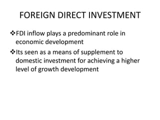 FOREIGN DIRECT INVESTMENT
FDI inflow plays a predominant role in
economic development
Its seen as a means of supplement to
domestic investment for achieving a higher
level of growth development
 