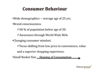 •Wide demographics -- average age of 25 yrs.
•Brand consciousness.
60 % of population below age of 30.
Awareness through World Wide Web.
•Changing consumer mindset.
Focus shifting from low price to convenience, value
and a superior shopping experience.
•Small Basket Size Shaping of Consumption
 
