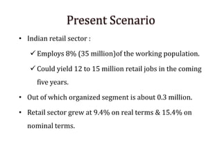 • Indian retail sector :
 Employs 8% (35 million)of the working population.
 Could yield 12 to 15 million retail jobs in the coming
five years.
• Out of which organized segment is about 0.3 million.
• Retail sector grew at 9.4% on real terms & 15.4% on
nominal terms.
 